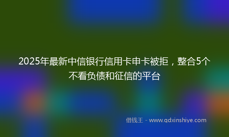 2025年最新中信银行信用卡申卡被拒，整合5个不看负债和征信的平台