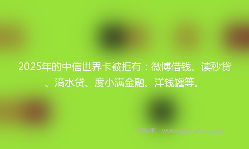 2025年的中信世界卡被拒有：微博借钱、读秒贷、滴水贷、度小满金融、洋钱罐等。
