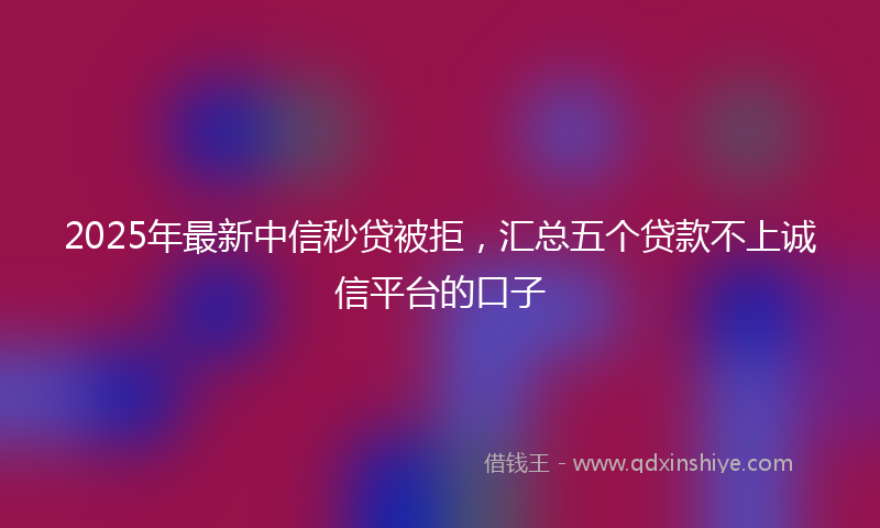 2025年最新中信秒贷被拒，汇总五个贷款不上诚信平台的口子