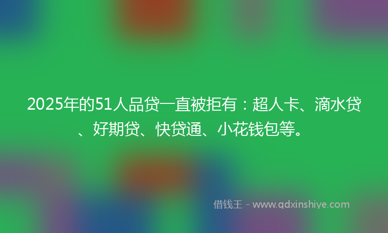 2025年的51人品贷一直被拒有：超人卡、滴水贷、好期贷、快贷通、小花钱包等。
