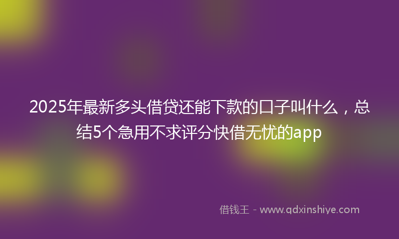 2025年最新多头借贷还能下款的口子叫什么，总结5个急用不求评分快借无忧的app