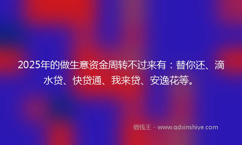 2025年的做生意资金周转不过来有：替你还、滴水贷、快贷通、我来贷、安逸花等。
