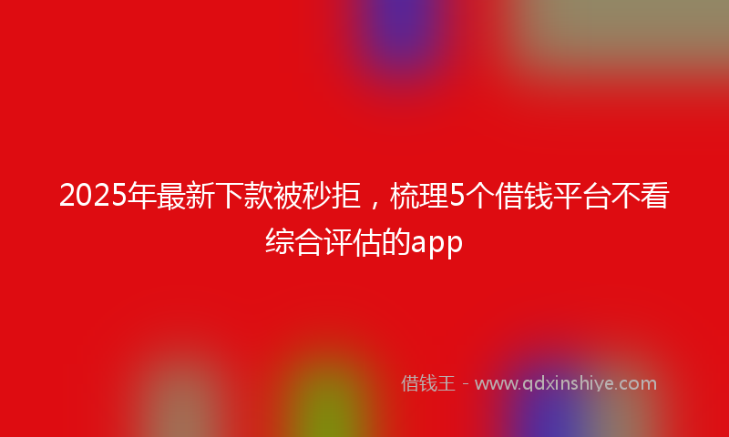 2025年最新下款被秒拒，梳理5个借钱平台不看综合评估的app