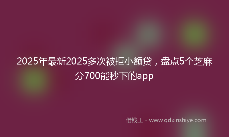 2025年最新2025多次被拒小额贷，盘点5个芝麻分700能秒下的app