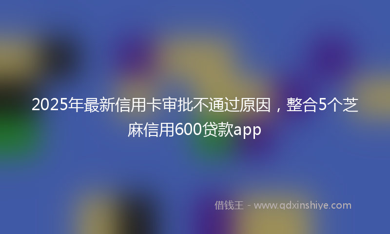 2025年最新信用卡审批不通过原因，整合5个芝麻信用600贷款app