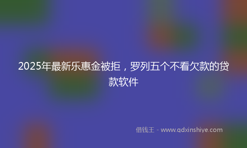2025年最新乐惠金被拒，罗列五个不看欠款的贷款软件