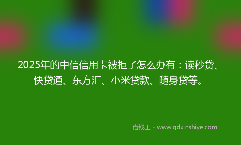 2025年的中信信用卡被拒了怎么办有：读秒贷、快贷通、东方汇、小米贷款、随身贷等。