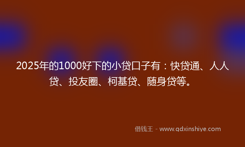2025年的1000好下的小贷口子有：快贷通、人人贷、投友圈、柯基贷、随身贷等。