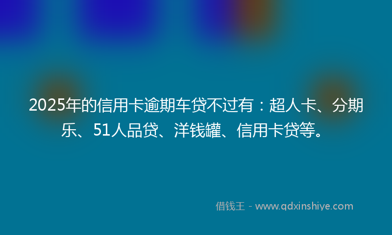 2025年的信用卡逾期车贷不过有：超人卡、分期乐、51人品贷、洋钱罐、信用卡贷等。