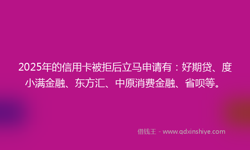 2025年的信用卡被拒后立马申请有：好期贷、度小满金融、东方汇、中原消费金融、省呗等。