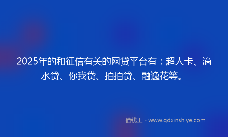 2025年的和征信有关的网贷平台有：超人卡、滴水贷、你我贷、拍拍贷、融逸花等。