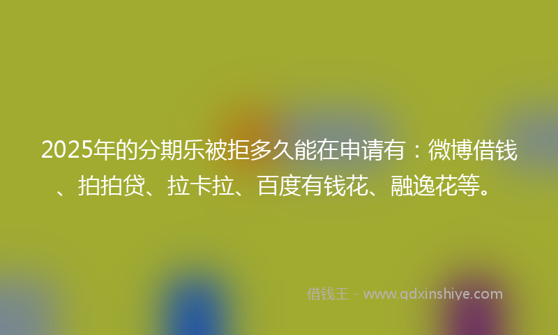 2025年的分期乐被拒多久能在申请有：微博借钱、拍拍贷、拉卡拉、百度有钱花、融逸花等。
