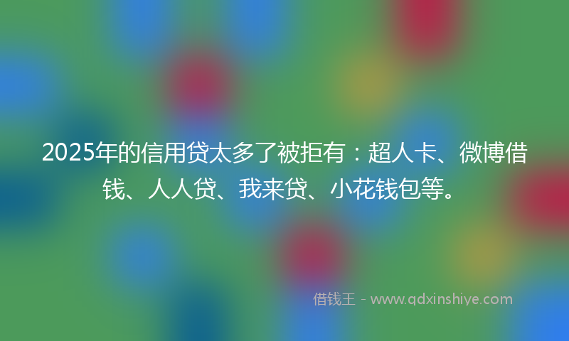 2025年的信用贷太多了被拒有：超人卡、微博借钱、人人贷、我来贷、小花钱包等。