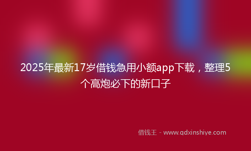 2025年最新17岁借钱急用小额app下载，整理5个高炮必下的新口子