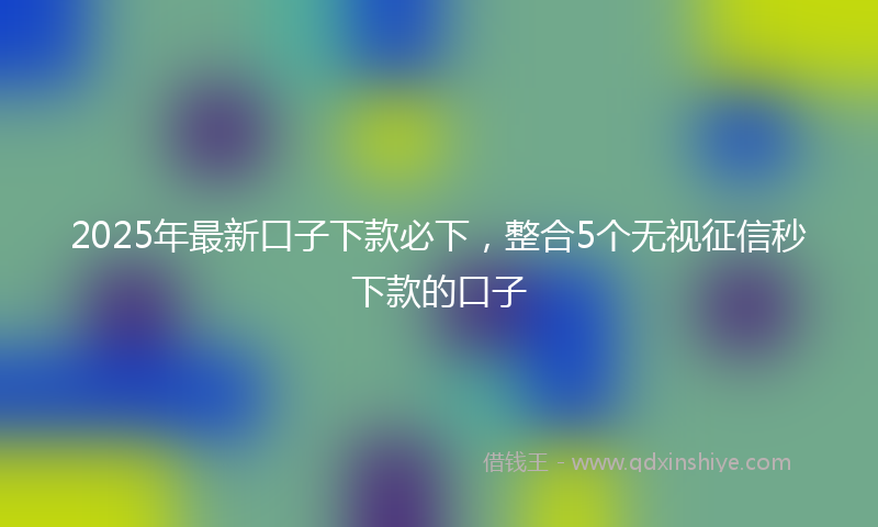 2025年最新口子下款必下，整合5个无视征信秒下款的口子