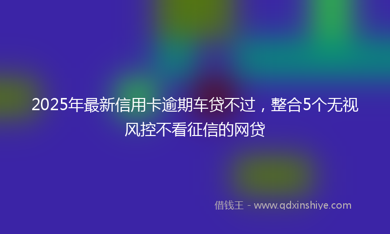 2025年最新信用卡逾期车贷不过，整合5个无视风控不看征信的网贷