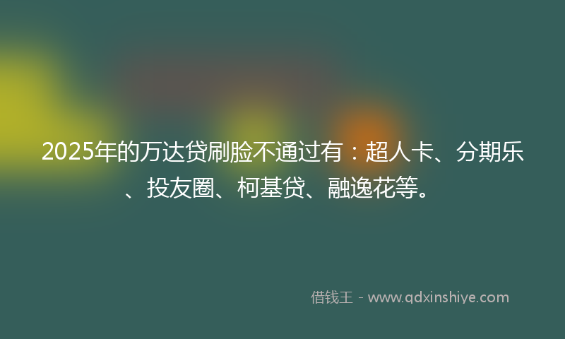 2025年的万达贷刷脸不通过有：超人卡、分期乐、投友圈、柯基贷、融逸花等。