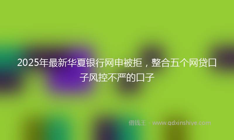 2025年最新华夏银行网申被拒，整合五个网贷口子风控不严的口子