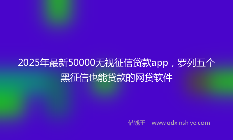 2025年最新50000无视征信贷款app，罗列五个黑征信也能贷款的网贷软件