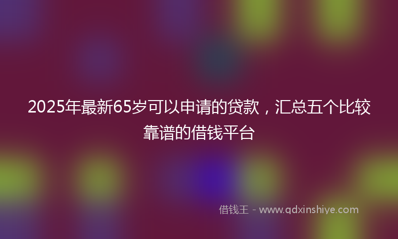 2025年最新65岁可以申请的贷款，汇总五个比较靠谱的借钱平台