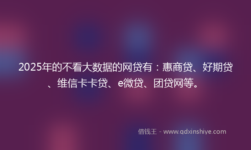 2025年的不看大数据的网贷有：惠商贷、好期贷、维信卡卡贷、e微贷、团贷网等。