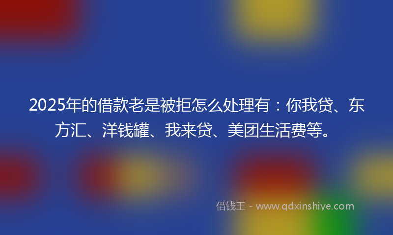 2025年的借款老是被拒怎么处理有：你我贷、东方汇、洋钱罐、我来贷、美团生活费等。