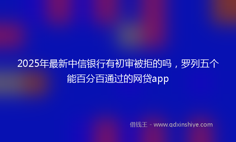 2025年最新中信银行有初审被拒的吗，罗列五个能百分百通过的网贷app
