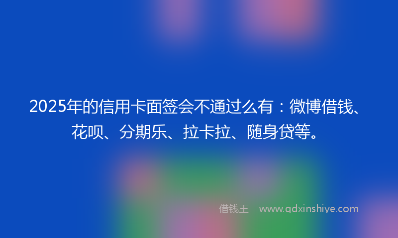 2025年的信用卡面签会不通过么有：微博借钱、花呗、分期乐、拉卡拉、随身贷等。