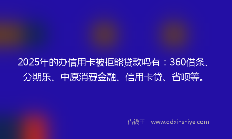 2025年的办信用卡被拒能贷款吗有：360借条、分期乐、中原消费金融、信用卡贷、省呗等。