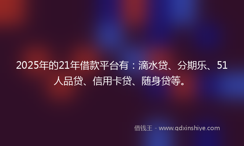 2025年的21年借款平台有：滴水贷、分期乐、51人品贷、信用卡贷、随身贷等。