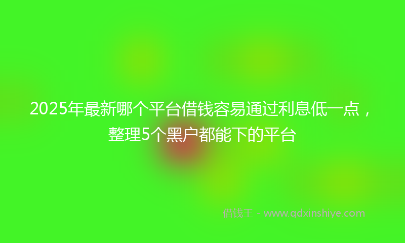 2025年最新哪个平台借钱容易通过利息低一点，整理5个黑户都能下的平台