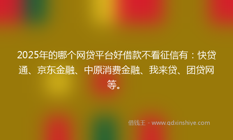 2025年的哪个网贷平台好借款不看征信有：快贷通、京东金融、中原消费金融、我来贷、团贷网等。