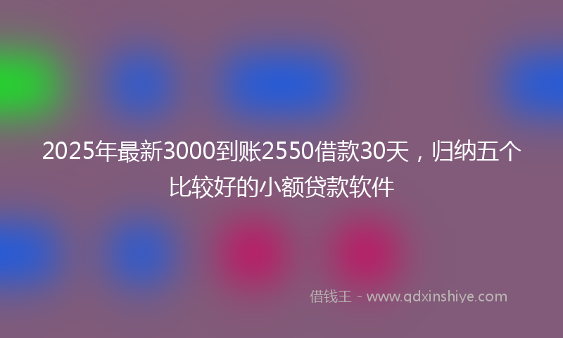 2025年最新3000到账2550借款30天，归纳五个比较好的小额贷款软件