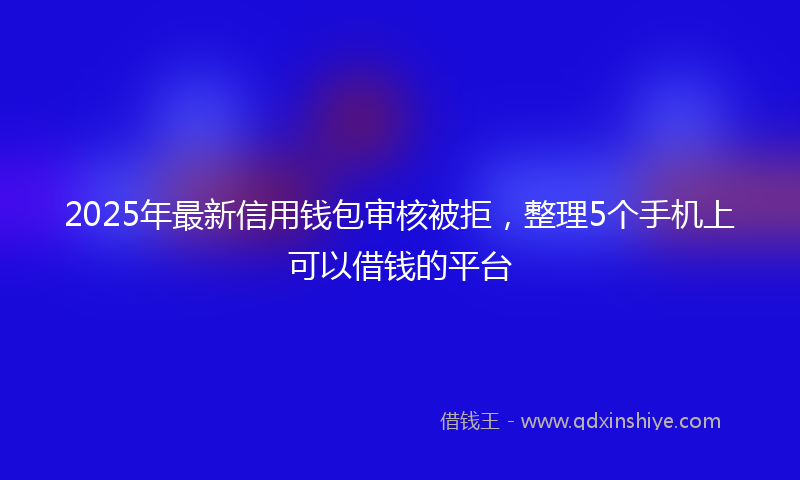 2025年最新信用钱包审核被拒，整理5个手机上可以借钱的平台