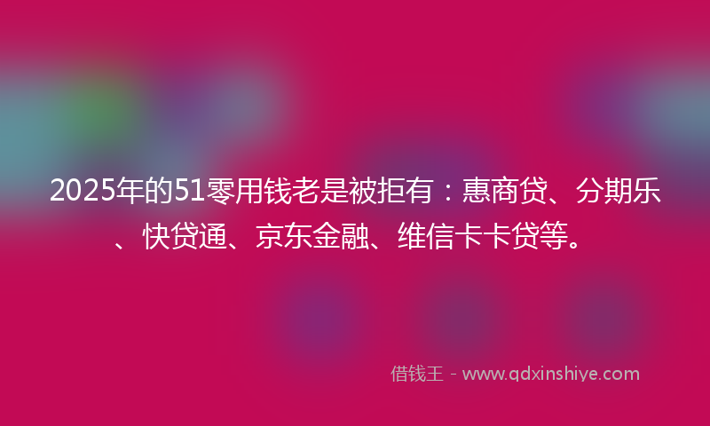 2025年的51零用钱老是被拒有：惠商贷、分期乐、快贷通、京东金融、维信卡卡贷等。