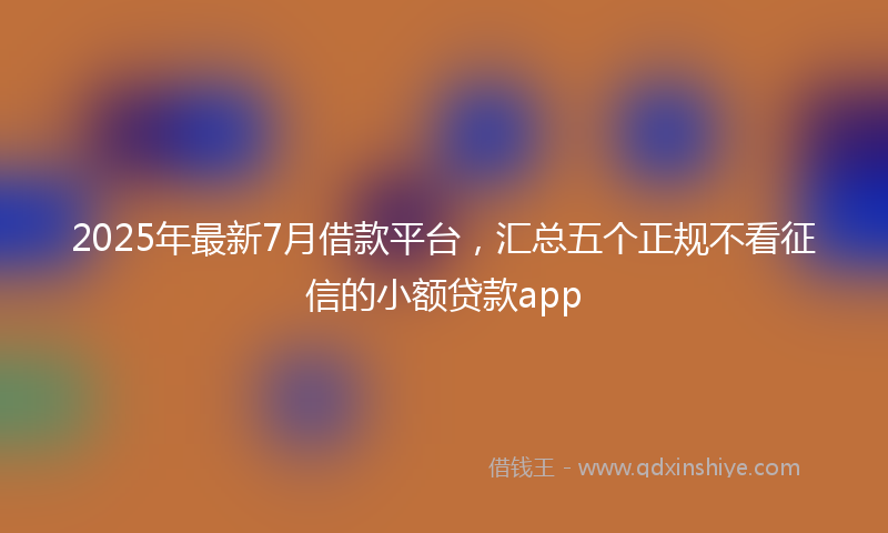 2025年最新7月借款平台，汇总五个正规不看征信的小额贷款app
