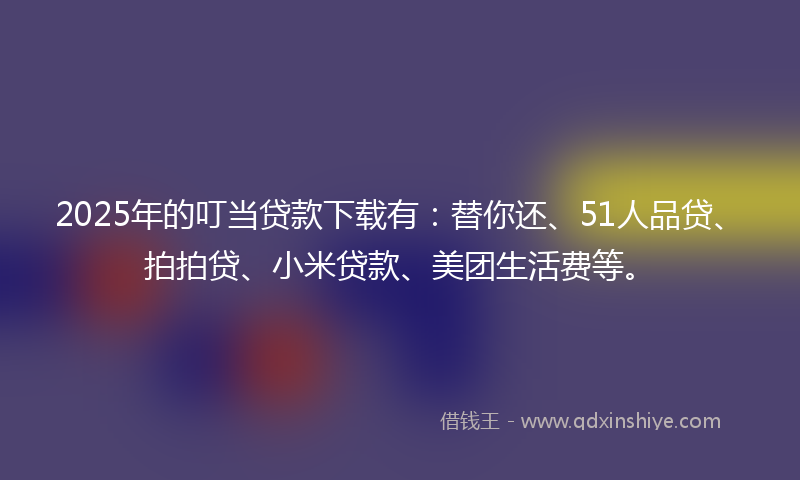 2025年的叮当贷款下载有：替你还、51人品贷、拍拍贷、小米贷款、美团生活费等。
