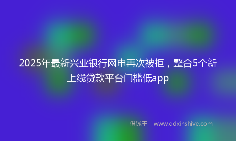 2025年最新兴业银行网申再次被拒，整合5个新上线贷款平台门槛低app