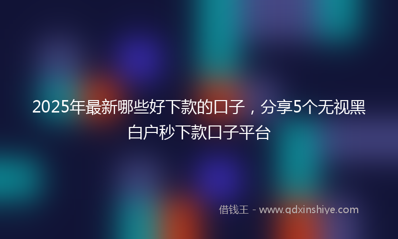 2025年最新哪些好下款的口子，分享5个无视黑白户秒下款口子平台