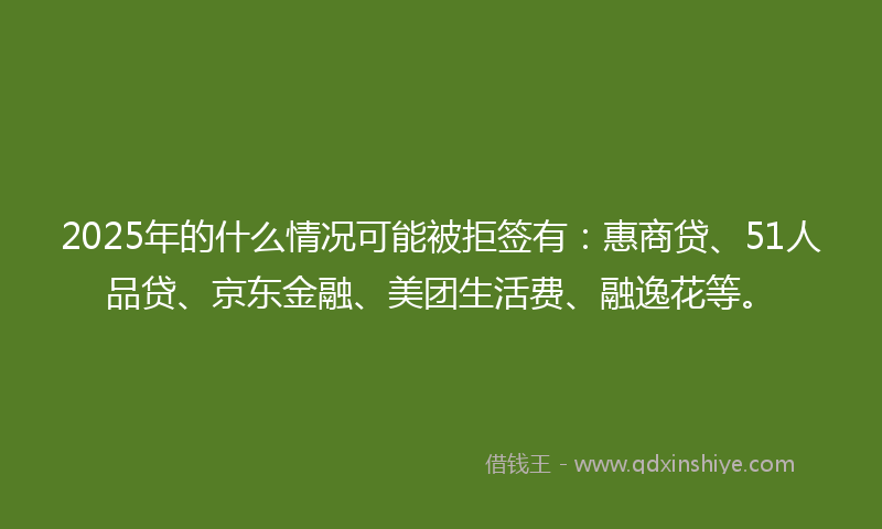 2025年的什么情况可能被拒签有：惠商贷、51人品贷、京东金融、美团生活费、融逸花等。