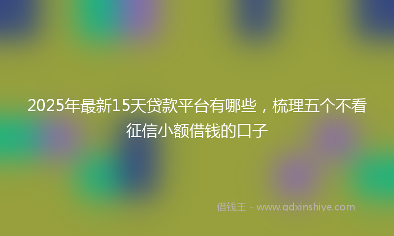 2025年最新15天贷款平台有哪些，梳理五个不看征信小额借钱的口子