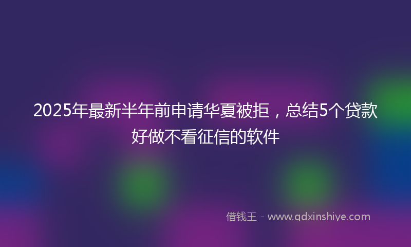 2025年最新半年前申请华夏被拒，总结5个贷款好做不看征信的软件