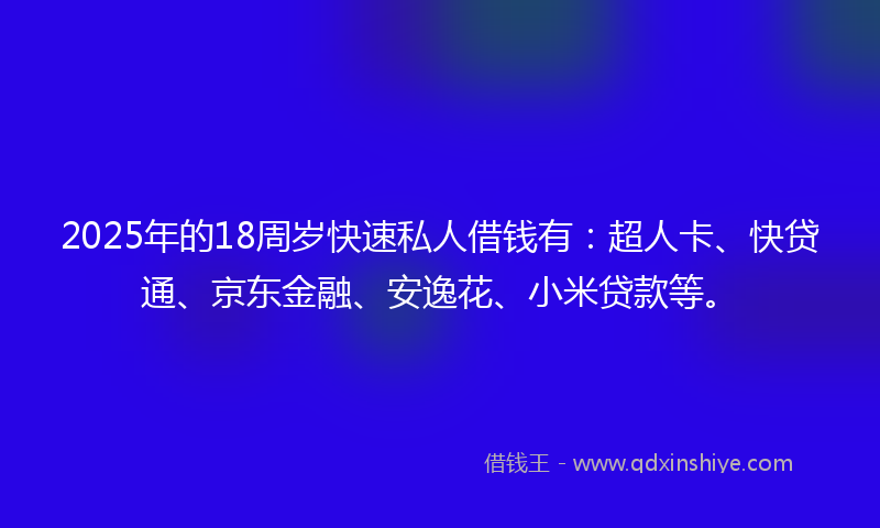 2025年的18周岁快速私人借钱有：超人卡、快贷通、京东金融、安逸花、小米贷款等。