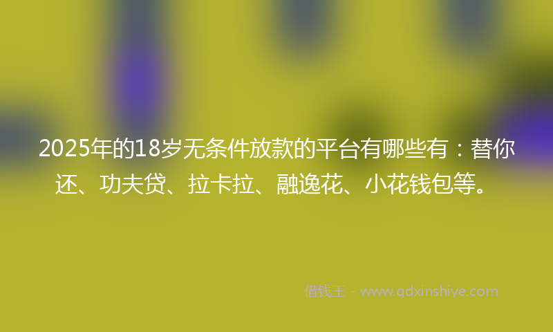 2025年的18岁无条件放款的平台有哪些有：替你还、功夫贷、拉卡拉、融逸花、小花钱包等。