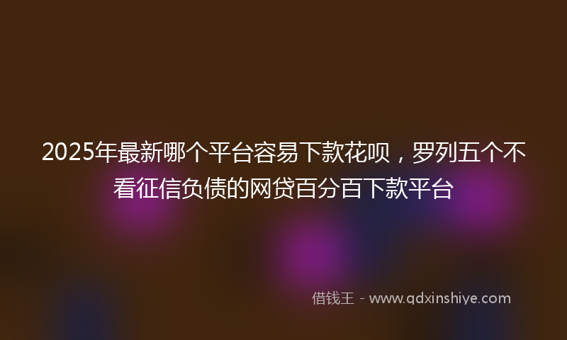2025年最新哪个平台容易下款花呗，罗列五个不看征信负债的网贷百分百下款平台