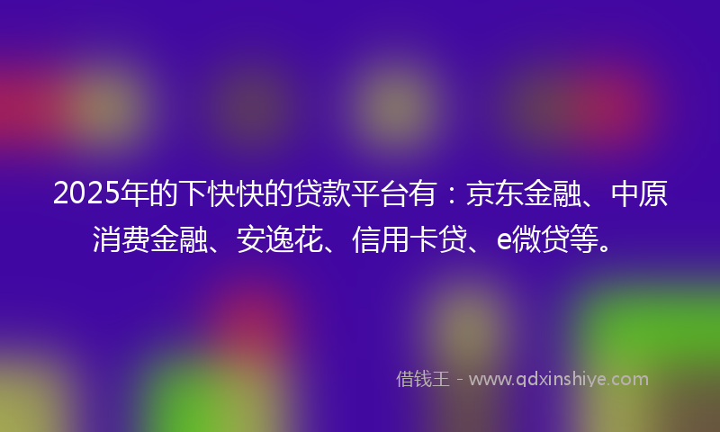 2025年的下快快的贷款平台有：京东金融、中原消费金融、安逸花、信用卡贷、e微贷等。