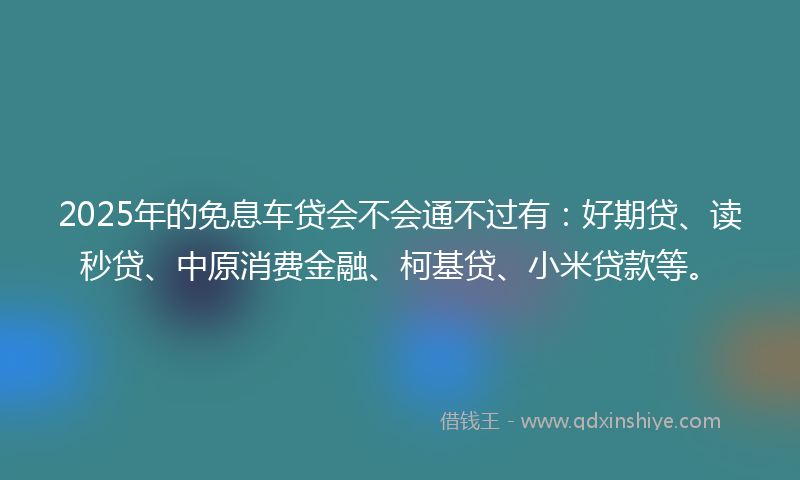 2025年的免息车贷会不会通不过有：好期贷、读秒贷、中原消费金融、柯基贷、小米贷款等。