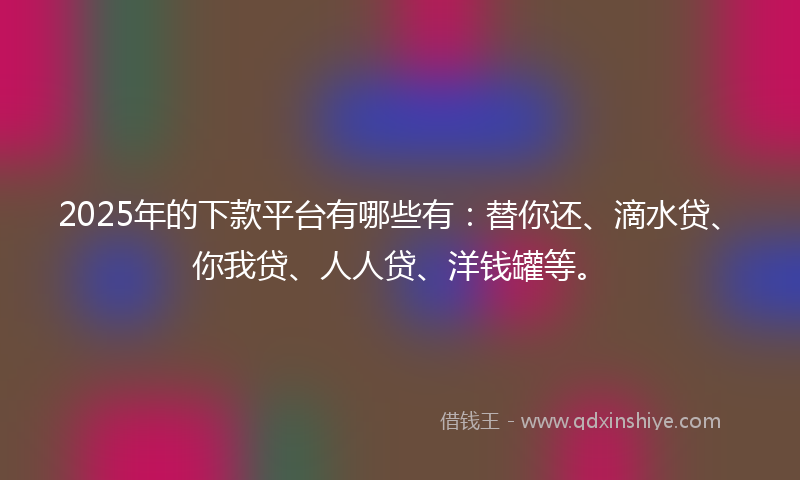 2025年的下款平台有哪些有：替你还、滴水贷、你我贷、人人贷、洋钱罐等。