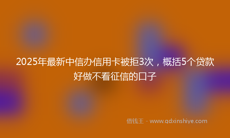 2025年最新中信办信用卡被拒3次，概括5个贷款好做不看征信的口子
