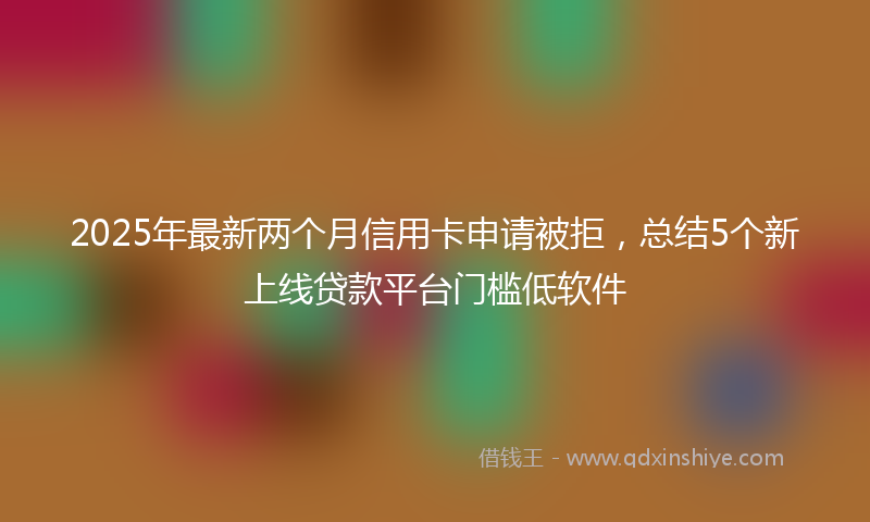 2025年最新两个月信用卡申请被拒，总结5个新上线贷款平台门槛低软件